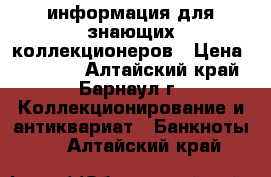 информация для знающих коллекционеров › Цена ­ 50 000 - Алтайский край, Барнаул г. Коллекционирование и антиквариат » Банкноты   . Алтайский край